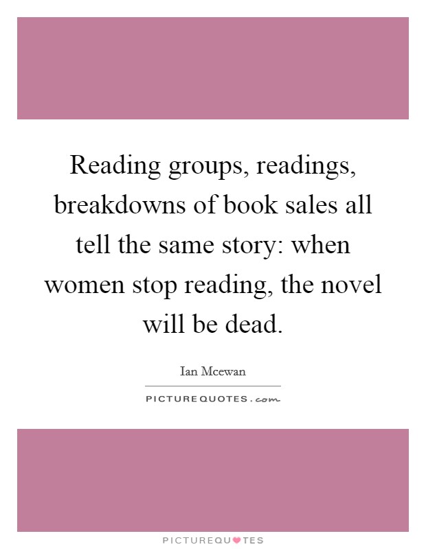 Reading groups, readings, breakdowns of book sales all tell the same story: when women stop reading, the novel will be dead. Picture Quote #1