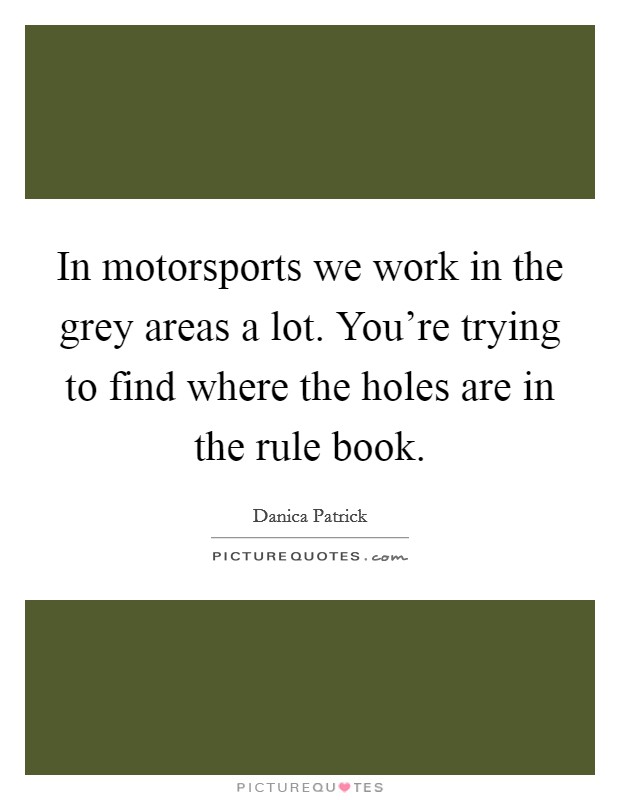 In motorsports we work in the grey areas a lot. You're trying to find where the holes are in the rule book. Picture Quote #1