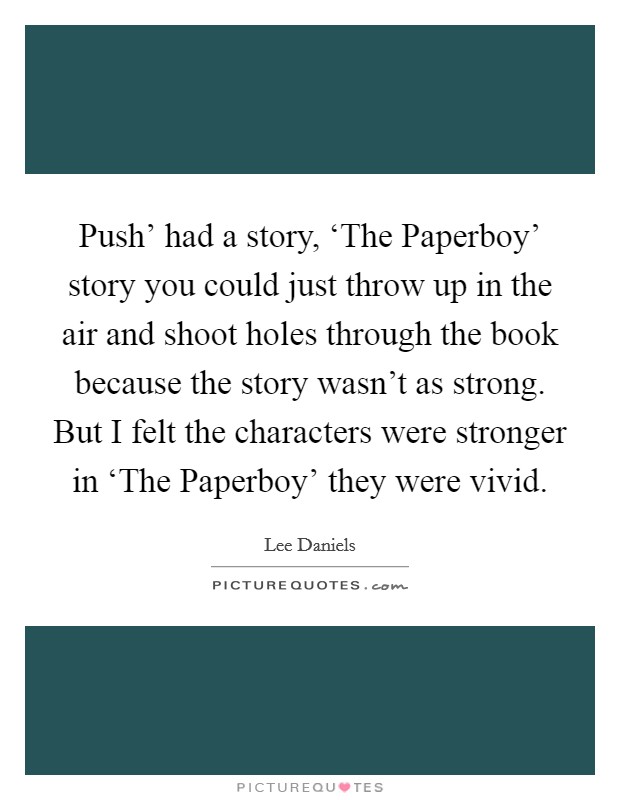Push' had a story, ‘The Paperboy' story you could just throw up in the air and shoot holes through the book because the story wasn't as strong. But I felt the characters were stronger in ‘The Paperboy' they were vivid. Picture Quote #1