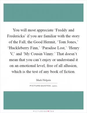 You will most appreciate ‘Freddy and Fredericka’ if you are familiar with the story of the Fall, the Good Hermit, ‘Tom Jones,’ ‘Huckleberry Finn,’ ‘Paradise Lost,’ ‘Henry V,’ and ‘My Cousin Vinny.’ That doesn’t mean that you can’t enjoy or understand it on an emotional level, free of all allusion, which is the test of any book of fiction Picture Quote #1