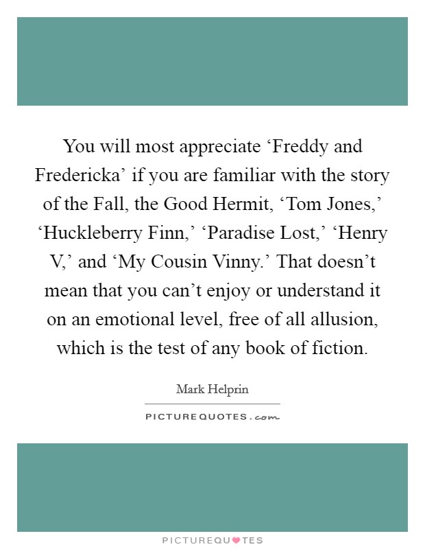 You will most appreciate ‘Freddy and Fredericka' if you are familiar with the story of the Fall, the Good Hermit, ‘Tom Jones,' ‘Huckleberry Finn,' ‘Paradise Lost,' ‘Henry V,' and ‘My Cousin Vinny.' That doesn't mean that you can't enjoy or understand it on an emotional level, free of all allusion, which is the test of any book of fiction. Picture Quote #1