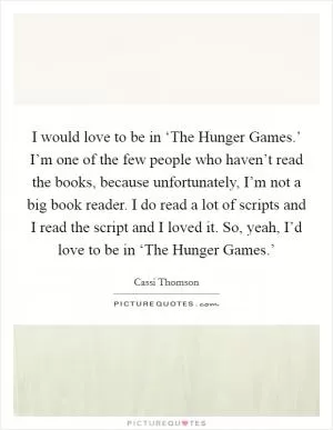 I would love to be in ‘The Hunger Games.’ I’m one of the few people who haven’t read the books, because unfortunately, I’m not a big book reader. I do read a lot of scripts and I read the script and I loved it. So, yeah, I’d love to be in ‘The Hunger Games.’ Picture Quote #1