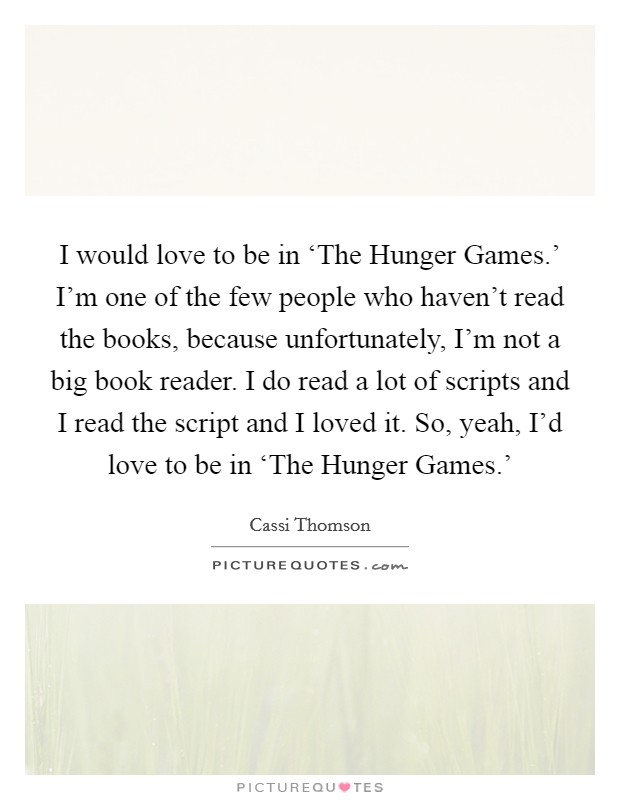 I would love to be in ‘The Hunger Games.' I'm one of the few people who haven't read the books, because unfortunately, I'm not a big book reader. I do read a lot of scripts and I read the script and I loved it. So, yeah, I'd love to be in ‘The Hunger Games.' Picture Quote #1