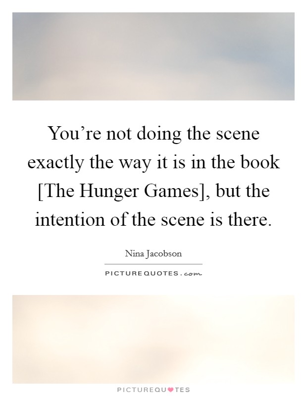 You're not doing the scene exactly the way it is in the book [The Hunger Games], but the intention of the scene is there. Picture Quote #1