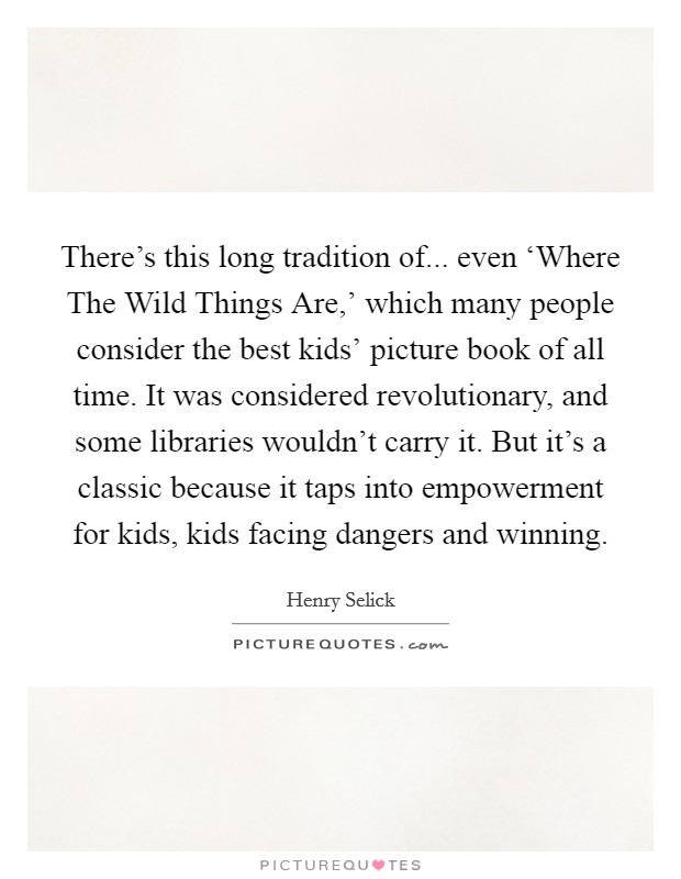 There's this long tradition of... even ‘Where The Wild Things Are,' which many people consider the best kids' picture book of all time. It was considered revolutionary, and some libraries wouldn't carry it. But it's a classic because it taps into empowerment for kids, kids facing dangers and winning. Picture Quote #1