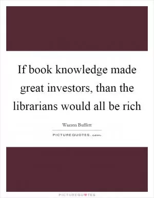 If book knowledge made great investors, than the librarians would all be rich Picture Quote #1