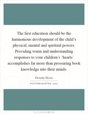 The first education should be the harmonious development of the child’s physical, mental and spiritual powers. Providing warm and understanding responses to your children’s ‘hearts’ accomplishes far more than pressuring book knowledge into their minds Picture Quote #1