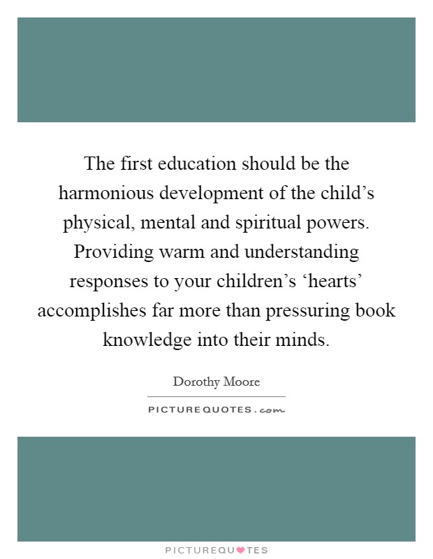 The first education should be the harmonious development of the child's physical, mental and spiritual powers. Providing warm and understanding responses to your children's ‘hearts' accomplishes far more than pressuring book knowledge into their minds. Picture Quote #1