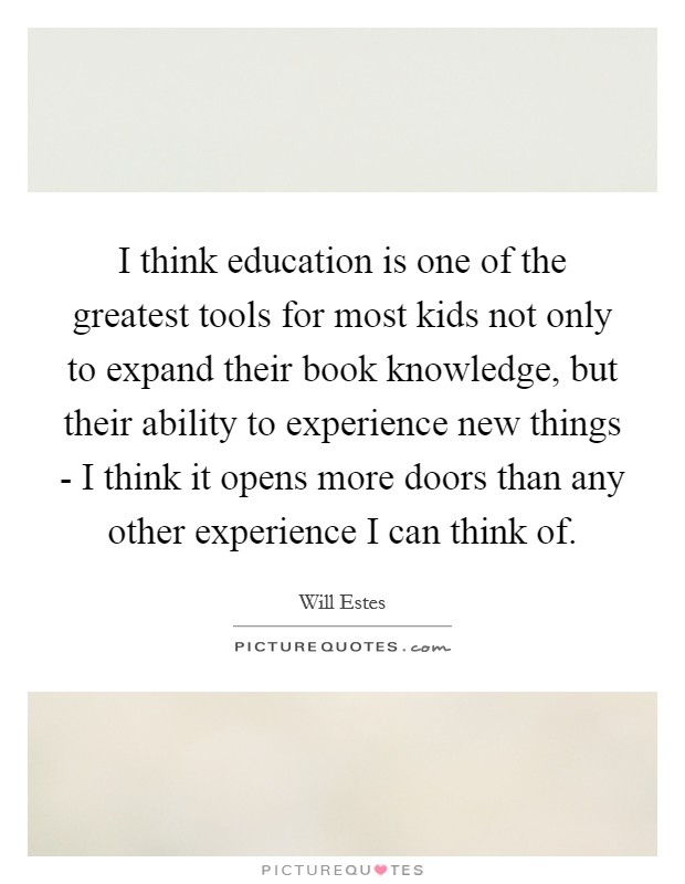 I think education is one of the greatest tools for most kids not only to expand their book knowledge, but their ability to experience new things - I think it opens more doors than any other experience I can think of. Picture Quote #1