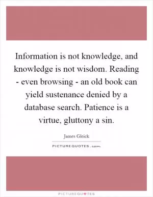 Information is not knowledge, and knowledge is not wisdom. Reading - even browsing - an old book can yield sustenance denied by a database search. Patience is a virtue, gluttony a sin Picture Quote #1
