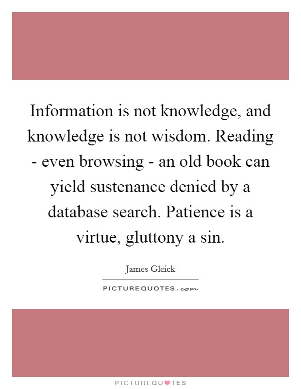 Information is not knowledge, and knowledge is not wisdom. Reading - even browsing - an old book can yield sustenance denied by a database search. Patience is a virtue, gluttony a sin. Picture Quote #1