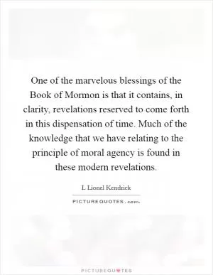 One of the marvelous blessings of the Book of Mormon is that it contains, in clarity, revelations reserved to come forth in this dispensation of time. Much of the knowledge that we have relating to the principle of moral agency is found in these modern revelations Picture Quote #1