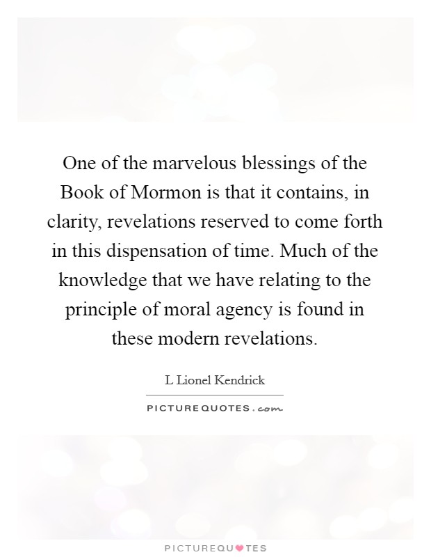 One of the marvelous blessings of the Book of Mormon is that it contains, in clarity, revelations reserved to come forth in this dispensation of time. Much of the knowledge that we have relating to the principle of moral agency is found in these modern revelations. Picture Quote #1