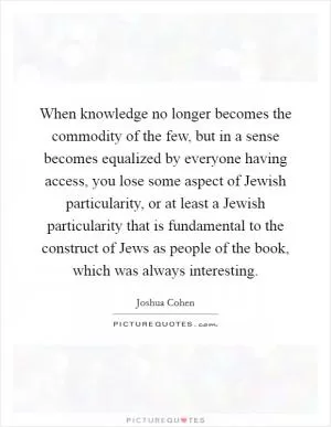When knowledge no longer becomes the commodity of the few, but in a sense becomes equalized by everyone having access, you lose some aspect of Jewish particularity, or at least a Jewish particularity that is fundamental to the construct of Jews as people of the book, which was always interesting Picture Quote #1
