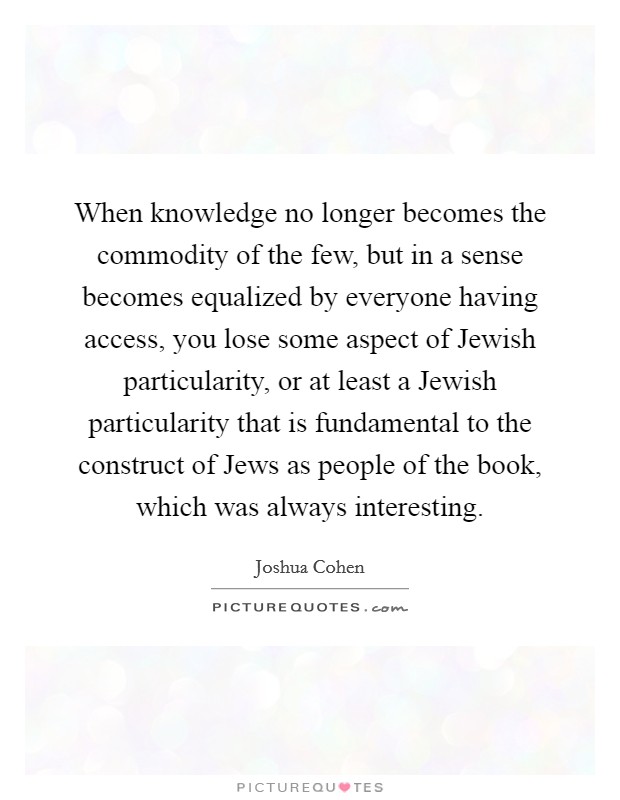 When knowledge no longer becomes the commodity of the few, but in a sense becomes equalized by everyone having access, you lose some aspect of Jewish particularity, or at least a Jewish particularity that is fundamental to the construct of Jews as people of the book, which was always interesting. Picture Quote #1