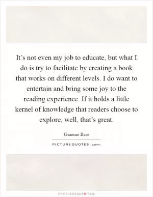 It’s not even my job to educate, but what I do is try to facilitate by creating a book that works on different levels. I do want to entertain and bring some joy to the reading experience. If it holds a little kernel of knowledge that readers choose to explore, well, that’s great Picture Quote #1