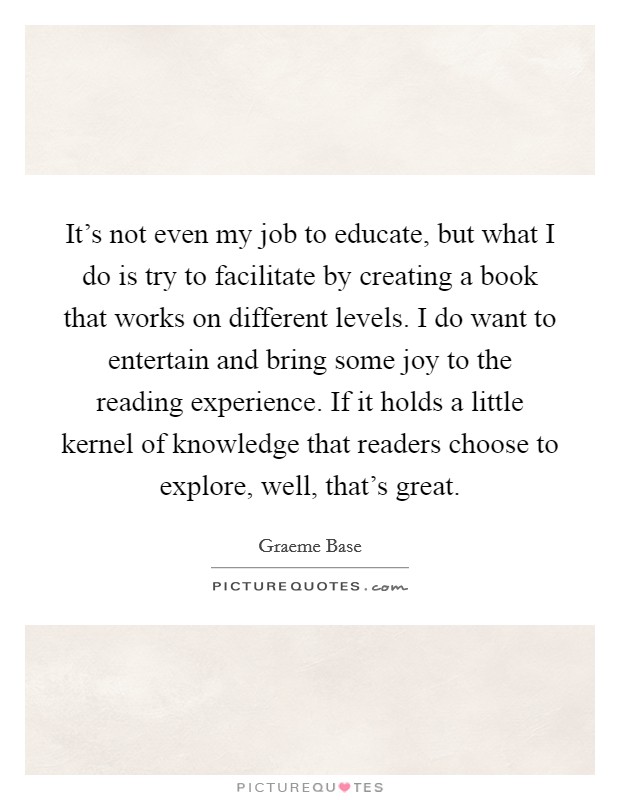 It's not even my job to educate, but what I do is try to facilitate by creating a book that works on different levels. I do want to entertain and bring some joy to the reading experience. If it holds a little kernel of knowledge that readers choose to explore, well, that's great. Picture Quote #1