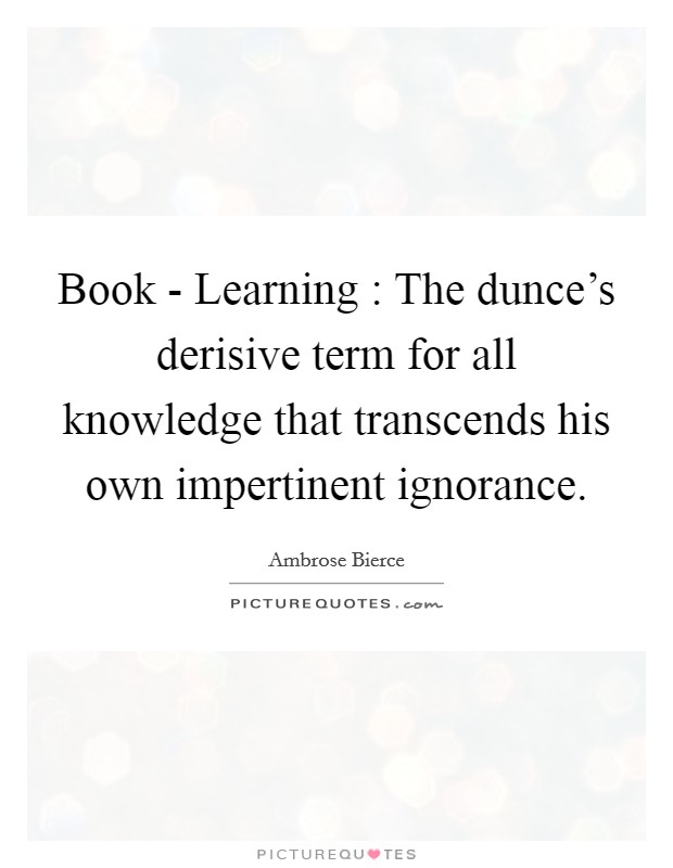 Book - Learning : The dunce's derisive term for all knowledge that transcends his own impertinent ignorance. Picture Quote #1