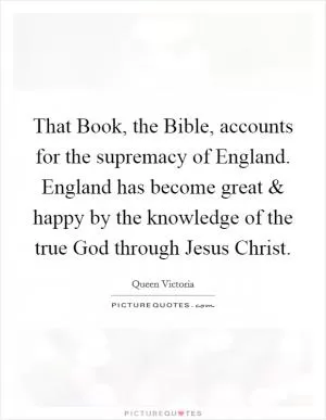 That Book, the Bible, accounts for the supremacy of England. England has become great and happy by the knowledge of the true God through Jesus Christ Picture Quote #1