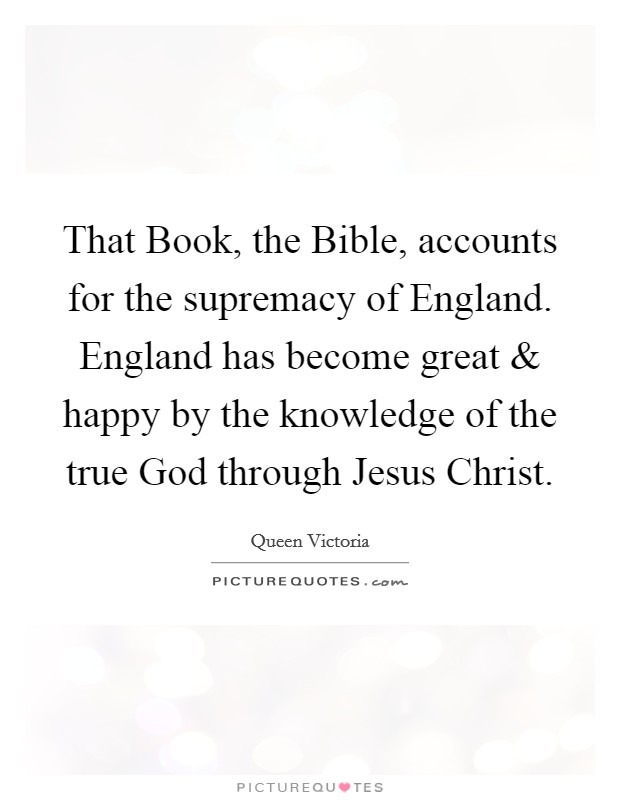 That Book, the Bible, accounts for the supremacy of England. England has become great and happy by the knowledge of the true God through Jesus Christ. Picture Quote #1