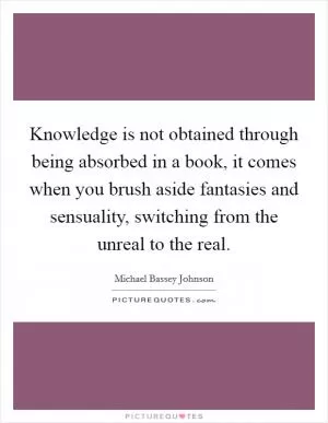 Knowledge is not obtained through being absorbed in a book, it comes when you brush aside fantasies and sensuality, switching from the unreal to the real Picture Quote #1