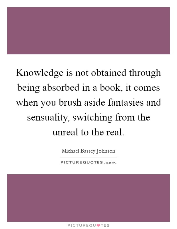 Knowledge is not obtained through being absorbed in a book, it comes when you brush aside fantasies and sensuality, switching from the unreal to the real. Picture Quote #1