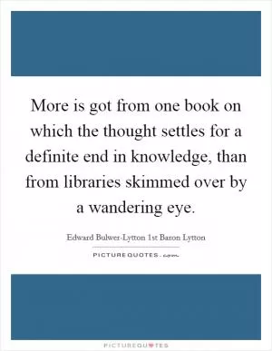 More is got from one book on which the thought settles for a definite end in knowledge, than from libraries skimmed over by a wandering eye Picture Quote #1