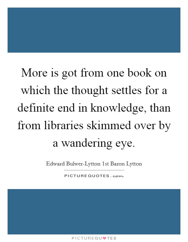 More is got from one book on which the thought settles for a definite end in knowledge, than from libraries skimmed over by a wandering eye. Picture Quote #1
