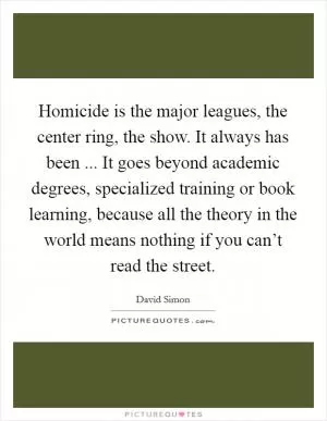 Homicide is the major leagues, the center ring, the show. It always has been ... It goes beyond academic degrees, specialized training or book learning, because all the theory in the world means nothing if you can’t read the street Picture Quote #1