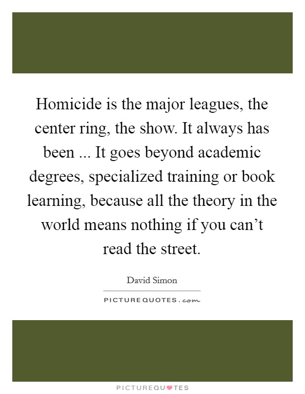 Homicide is the major leagues, the center ring, the show. It always has been ... It goes beyond academic degrees, specialized training or book learning, because all the theory in the world means nothing if you can't read the street. Picture Quote #1