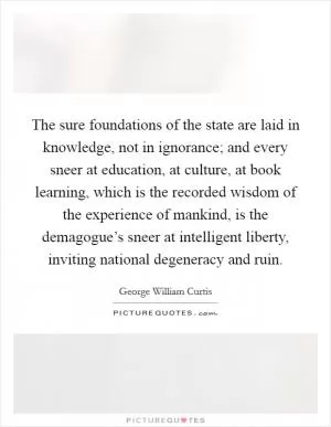 The sure foundations of the state are laid in knowledge, not in ignorance; and every sneer at education, at culture, at book learning, which is the recorded wisdom of the experience of mankind, is the demagogue’s sneer at intelligent liberty, inviting national degeneracy and ruin Picture Quote #1