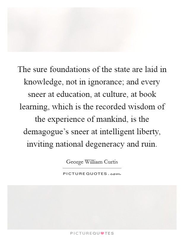 The sure foundations of the state are laid in knowledge, not in ignorance; and every sneer at education, at culture, at book learning, which is the recorded wisdom of the experience of mankind, is the demagogue's sneer at intelligent liberty, inviting national degeneracy and ruin. Picture Quote #1