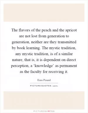 The flavors of the peach and the apricot are not lost from generation to generation, neither are they transmitted by book learning. The mystic tradition, any mystic tradition, is of a similar nature, that is, it is dependent on direct perception, a ‘knowledge’ as permanent as the faculty for receiving it Picture Quote #1