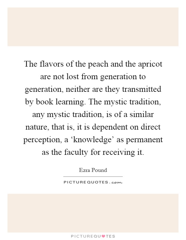 The flavors of the peach and the apricot are not lost from generation to generation, neither are they transmitted by book learning. The mystic tradition, any mystic tradition, is of a similar nature, that is, it is dependent on direct perception, a ‘knowledge' as permanent as the faculty for receiving it. Picture Quote #1