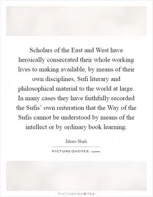 Scholars of the East and West have heroically consecrated their whole working lives to making available, by means of their own disciplines, Sufi literary and philosophical material to the world at large. In many cases they have faithfully recorded the Sufis’ own reiteration that the Way of the Sufis cannot be understood by means of the intellect or by ordinary book learning Picture Quote #1