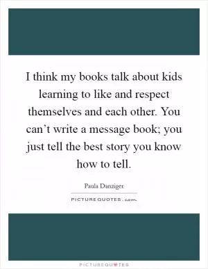 I think my books talk about kids learning to like and respect themselves and each other. You can’t write a message book; you just tell the best story you know how to tell Picture Quote #1
