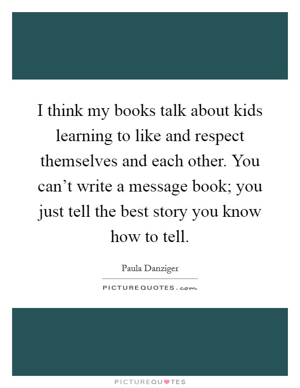 I think my books talk about kids learning to like and respect themselves and each other. You can't write a message book; you just tell the best story you know how to tell. Picture Quote #1
