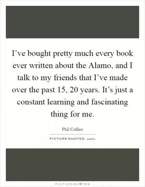 I’ve bought pretty much every book ever written about the Alamo, and I talk to my friends that I’ve made over the past 15, 20 years. It’s just a constant learning and fascinating thing for me Picture Quote #1