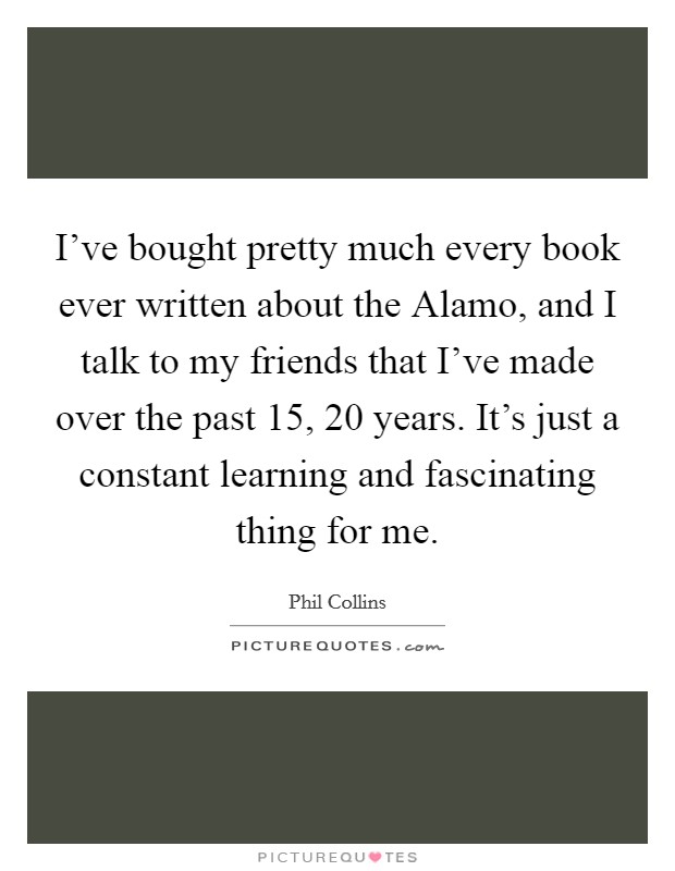 I've bought pretty much every book ever written about the Alamo, and I talk to my friends that I've made over the past 15, 20 years. It's just a constant learning and fascinating thing for me. Picture Quote #1