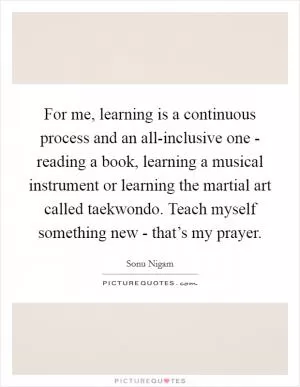 For me, learning is a continuous process and an all-inclusive one - reading a book, learning a musical instrument or learning the martial art called taekwondo. Teach myself something new - that’s my prayer Picture Quote #1