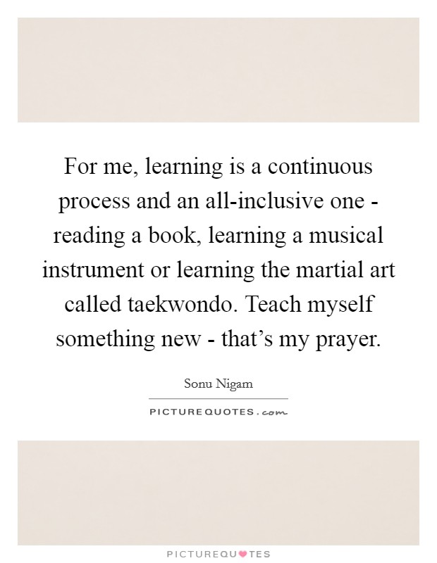 For me, learning is a continuous process and an all-inclusive one - reading a book, learning a musical instrument or learning the martial art called taekwondo. Teach myself something new - that's my prayer. Picture Quote #1