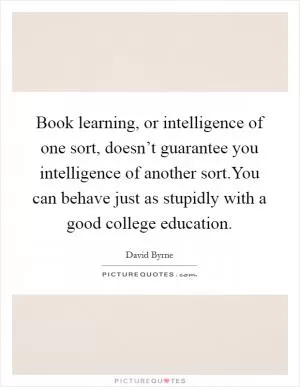 Book learning, or intelligence of one sort, doesn’t guarantee you intelligence of another sort.You can behave just as stupidly with a good college education Picture Quote #1