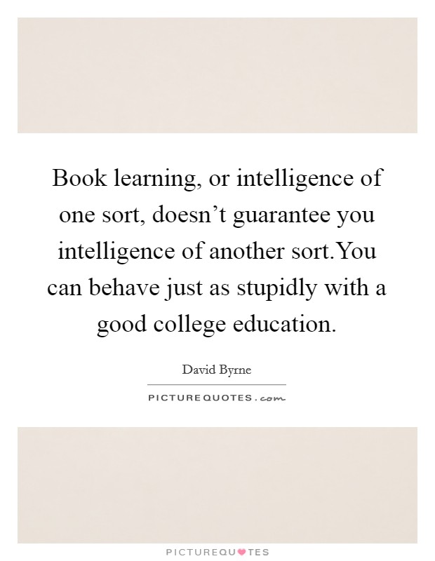 Book learning, or intelligence of one sort, doesn't guarantee you intelligence of another sort.You can behave just as stupidly with a good college education. Picture Quote #1