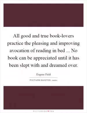 All good and true book-lovers practice the pleasing and improving avocation of reading in bed ... No book can be appreciated until it has been slept with and dreamed over Picture Quote #1