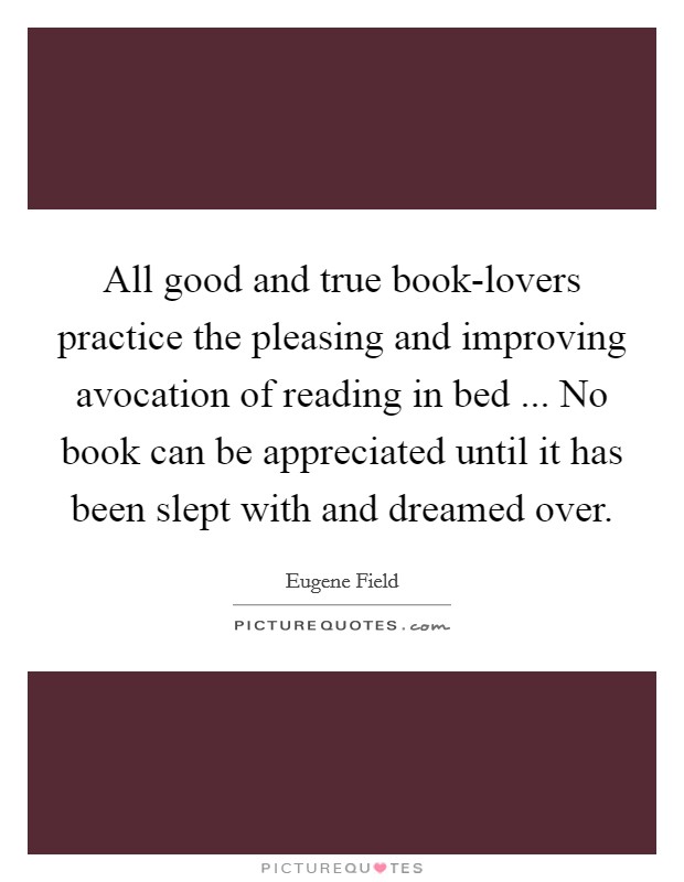 All good and true book-lovers practice the pleasing and improving avocation of reading in bed ... No book can be appreciated until it has been slept with and dreamed over. Picture Quote #1