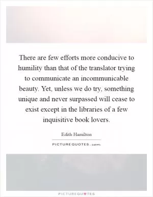There are few efforts more conducive to humility than that of the translator trying to communicate an incommunicable beauty. Yet, unless we do try, something unique and never surpassed will cease to exist except in the libraries of a few inquisitive book lovers Picture Quote #1