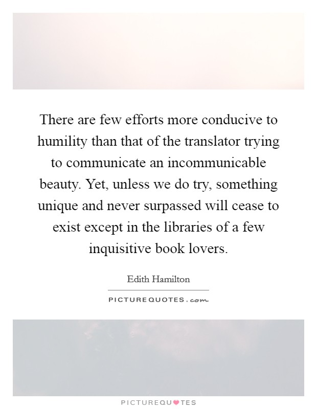 There are few efforts more conducive to humility than that of the translator trying to communicate an incommunicable beauty. Yet, unless we do try, something unique and never surpassed will cease to exist except in the libraries of a few inquisitive book lovers. Picture Quote #1