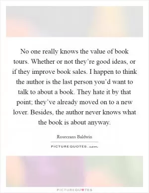 No one really knows the value of book tours. Whether or not they’re good ideas, or if they improve book sales. I happen to think the author is the last person you’d want to talk to about a book. They hate it by that point; they’ve already moved on to a new lover. Besides, the author never knows what the book is about anyway Picture Quote #1