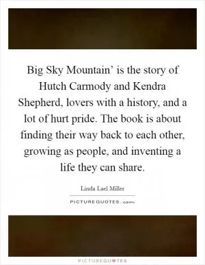 Big Sky Mountain’ is the story of Hutch Carmody and Kendra Shepherd, lovers with a history, and a lot of hurt pride. The book is about finding their way back to each other, growing as people, and inventing a life they can share Picture Quote #1