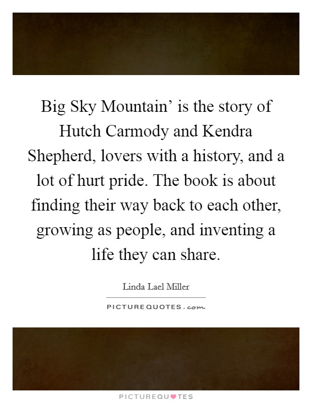 Big Sky Mountain' is the story of Hutch Carmody and Kendra Shepherd, lovers with a history, and a lot of hurt pride. The book is about finding their way back to each other, growing as people, and inventing a life they can share. Picture Quote #1